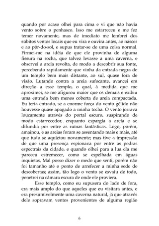 6
quando por acaso olhei para cima e vi que não havia
vento sobre o penhasco. Isso me estarreceu e me fez
temer novamente, mas de imediato me lembrei dos
súbitos ventos locais que eu vira e ouvira antes, ao nascer
e ao pôr-do-sol, e supus tratar-se de uma coisa normal.
Firmei-me na idéia de que ele provinha de alguma
fissura na rocha, que talvez levasse a uma caverna, e
observei a areia revolta, de modo a descobrir sua fonte,
percebendo rapidamente que vinha da entrada negra de
um templo bem mais distante, ao sul, quase fora de
visão. Lutando contra a areia sufocante, avancei em
direção a esse templo, o qual, à medida que me
aproximei, se me afigurou maior que os demais e exibiu
uma entrada bem menos coberta de areia compactada.
Eu teria entrado, se a enorme força do vento gélido não
houvesse quase apagado a minha tocha. O vento jorrava
loucamente através do portal escuro, suspirando de
modo estarrecedor, enquanto espargia a areia e se
difundia por entre as ruínas fantásticas. Logo, porém,
amainou, e as areias foram se assentando mais e mais, até
que tudo se aquietou novamente; mas tive a impressão
de que uma presença espionava por entre as pedras
espectrais da cidade, e quando olhei para a lua ela me
pareceu estremecer, como se espelhada em águas
inquietas. Mal posso dizer o medo que senti, porém não
foi tamanho até o ponto de arrefecer a minha sede de
descobertas; assim, tão logo o vento se esvaiu de todo,
penetrei na câmara escura de onde ele proviera.
Esse templo, como eu supusera do lado de fora,
era mais amplo do que aqueles que eu visitara antes, e
era presumivelmente uma caverna natural, já que através
dele sopravam ventos provenientes de alguma região
 