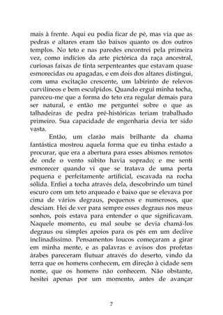 7
mais à frente. Aqui eu podia ficar de pé, mas via que as
pedras e altares eram tão baixos quanto os dos outros
templos. No teto e nas paredes encontrei pela primeira
vez, como indícios da arte pictórica da raça ancestral,
curiosas faixas de tinta serpenteantes que estavam quase
esmorecidas ou apagadas, e em dois dos altares distingui,
com uma excitação crescente, um labirinto de relevos
curvilíneos e bem esculpidos. Quando ergui minha tocha,
pareceu-me que a forma do teto era regular demais para
ser natural, e então me perguntei sobre o que as
talhadeiras de pedra pré-históricas teriam trabalhado
primeiro. Sua capacidade de engenharia devia ter sido
vasta.
Então, um clarão mais brilhante da chama
fantástica mostrou aquela forma que eu tinha estado a
procurar, que era a abertura para esses abismos remotos
de onde o vento súbito havia soprado; e me senti
esmorecer quando vi que se tratava de uma porta
pequena e perfeitamente artificial, escavada na rocha
sólida. Enfiei a tocha através dela, descobrindo um túnel
escuro com um teto arqueado e baixo que se elevava por
cima de vários degraus, pequenos e numerosos, que
desciam. Hei de ver para sempre esses degraus nos meus
sonhos, pois estava para entender o que significavam.
Naquele momento, eu mal soube se devia chamá-los
degraus ou simples apoios para os pés em um declive
inclinadíssimo. Pensamentos loucos começaram a girar
em minha mente, e as palavras e avisos dos profetas
árabes pareceram flutuar através do deserto, vindo da
terra que os homens conhecem, em direção à cidade sem
nome, que os homens não conhecem. Não obstante,
hesitei apenas por um momento, antes de avançar
 