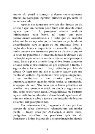 8
através do portal e começar a descer cautelosamente
através da passagem íngreme, primeiro de pé, como se
em uma escada.
Apenas nos fantasmas terríveis das drogas ou do
delírio é que um homem pode fazer uma descida como
aquela que fiz. A passagem estreita conduzia
infinitamente para baixo, tal como um poço
horrivelmente assombrado, e a tocha que eu sustinha
sobre minha cabeça não podia iluminar as profundezas
desconhecidas para as quais eu me arrastava. Perdi a
noção das horas e esqueci-me de consultar o relógio,
muito embora me assustasse pensar na distância que eu
já devia ter percorrido. Houve mudanças de direção e de
inclinação; e por uma vez me deparei com uma passagem
longa, baixa e plana, através da qual tive de me contorcer
deitado sobre o piso rochoso, os pés dispostos à frente, e
segurando a tocha com o braço esticado por trás da
cabeça. O lugar não era alto o bastante sequer para me
manter de joelhos. Depois, houve mais degraus íngremes,
e eu continuava a me arrastar para baixo,
interminavelmente, quando minha tocha, já esmorecida,
se apagou de vez. Não creio que o tenha percebido na
ocasião, pois, quando o notei, eu ainda a segurava no
alto, como se estivesse acesa. Desequilibrava-me bastante
aquele instinto do estranho e desconhecido que fizera de
mim um nômade sobre a terra e um buscador de lugares
distantes, antigos e proibidos.
Em meio à escuridão, fragmentos do meu precioso
tesouro de saber demoníaco relampejaram em minha
mente — frases ditas por Al-Hazred, o árabe louco,
parágrafos extraídos dos pesadelos apócrifos de
Damáscio, e linhas infames da delirante Image du Monde
 