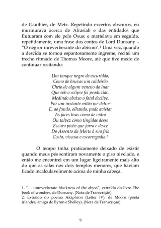 9
de Gauthier, de Metz. Repetindo excertos obscuros, eu
murmurava acerca de Afrasiab e das entidades que
flutuaram com ele pelo Oxus; e martelava em seguida,
repetidamente, uma frase dos contos de Lord Dunsany –
“O negror inreverberante do abismo".1 Uma vez, quando
a descida se tornou espantosamente íngreme, recitei um
trecho ritmado de Thomas Moore, até que tive medo de
continuar recitando:
Um tanque negro de escuridão,
Como de bruxas um caldeirão
Cheio de algum veneno do luar
Que sob o eclipse foi produzido.
Medindo abaixo o fatal declive,
Por um instante então me detive
E, ao fundo, olhando, pude avistar
As faces lisas como de vidro
Ou talvez como tingidas desse
Escuro piche que jorra e desce
Do Assento da Morte à sua fria
Costa, viscosa e escorregadia.2
O tempo tinha praticamente deixado de existir
quando meus pés sentiram novamente o piso nivelado, e
então me encontrei em um lugar ligeiramente mais alto
do que as salas nos dois templos menores, que haviam
ficado incalculavelmente acima de minha cabeça.
1. “… unreverberate blackness of the abyss”, extraído do livro The
book of wonders, de Dunsany. (Nota de Transcrição)
2. Extraído do poema Alciphron (Letter IV), de Moore (poeta
irlandês, amigo de Byron e Shelley). (Nota de Transcrição)
 