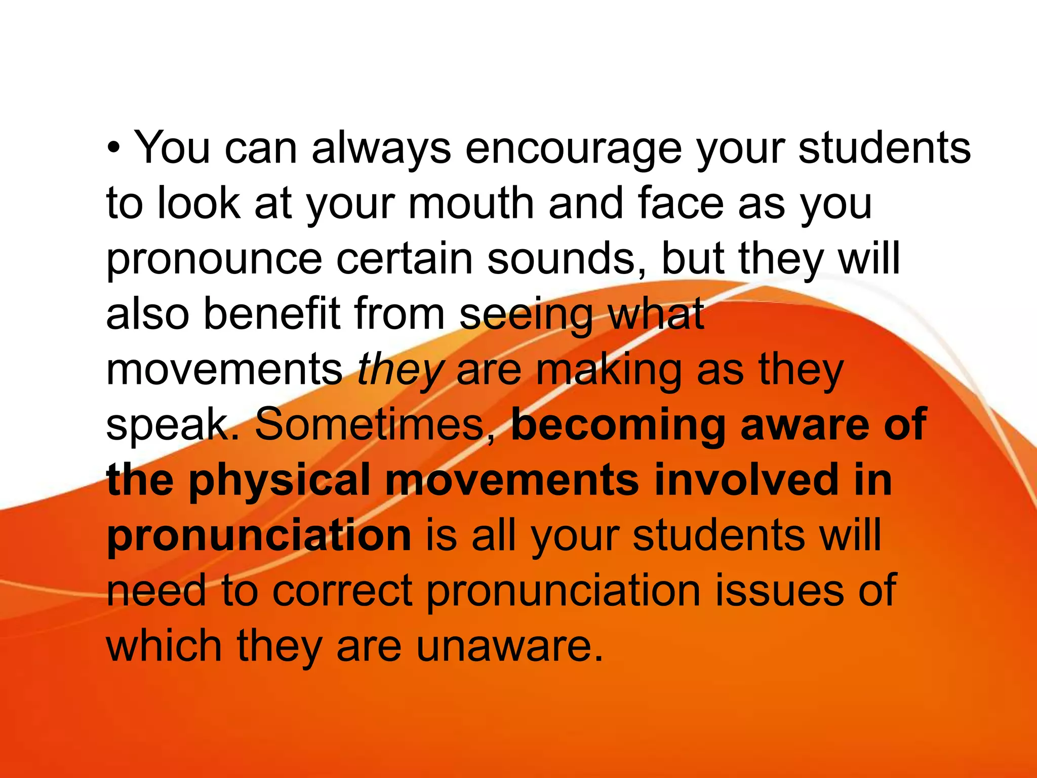 • You can always encourage your students
to look at your mouth and face as you
pronounce certain sounds, but they will
also benefit from seeing what
movements they are making as they
speak. Sometimes, becoming aware of
the physical movements involved in
pronunciation is all your students will
need to correct pronunciation issues of
which they are unaware.
 