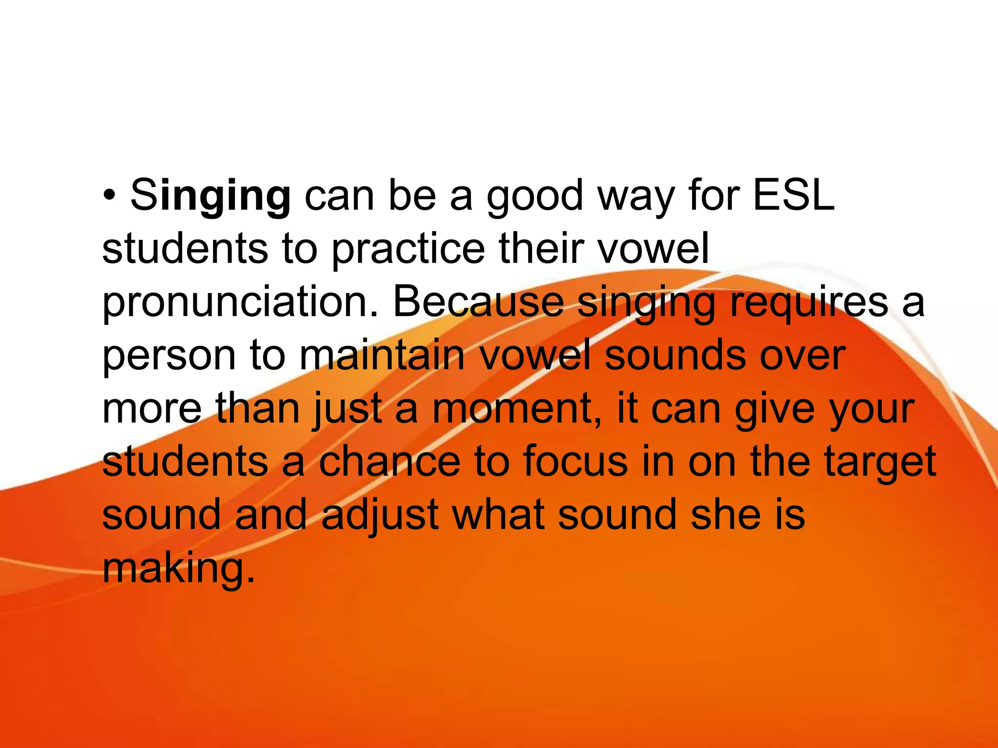 • Singing can be a good way for ESL
students to practice their vowel
pronunciation. Because singing requires a
person to maintain vowel sounds over
more than just a moment, it can give your
students a chance to focus in on the target
sound and adjust what sound she is
making.
 