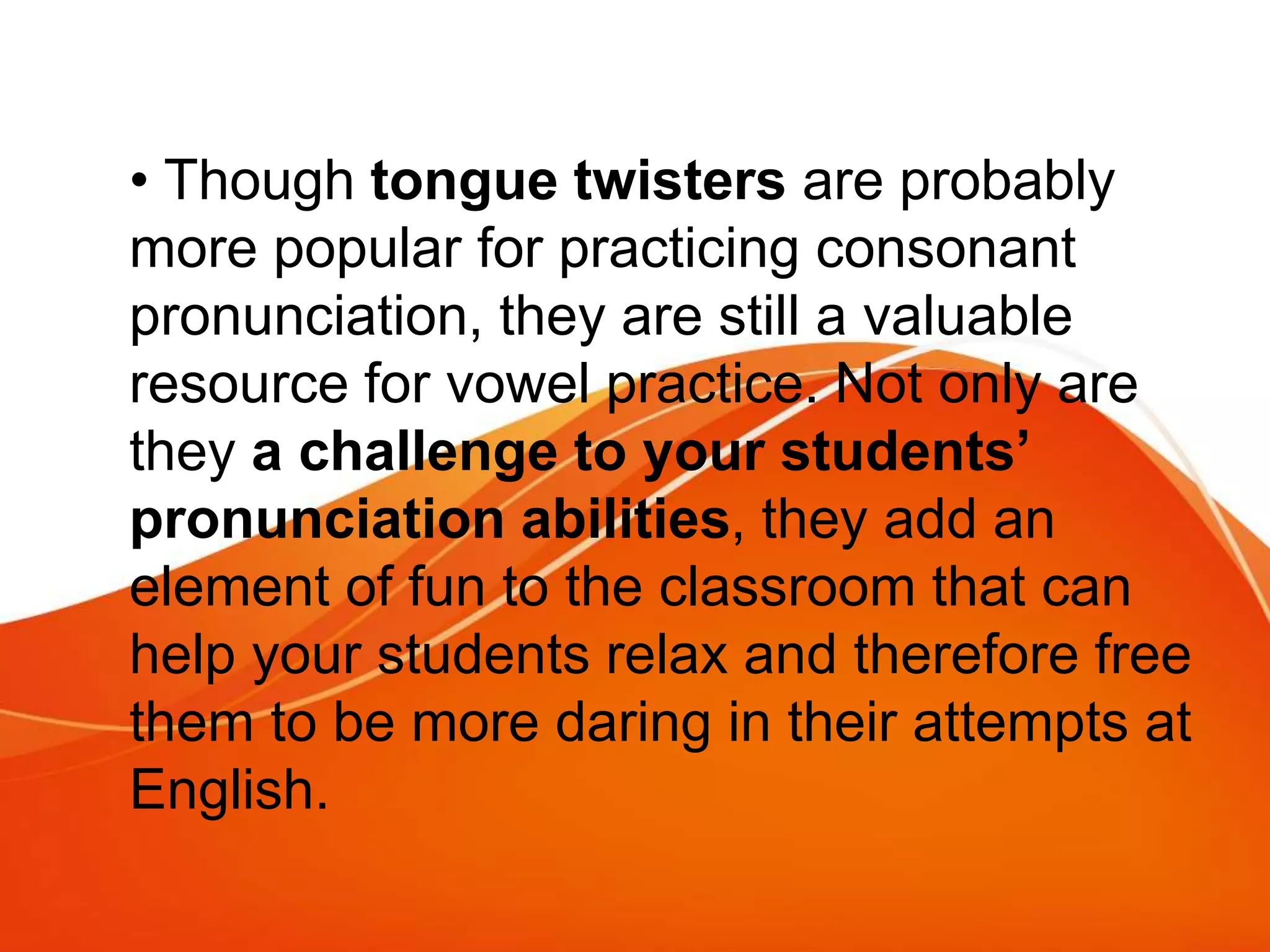 • Though tongue twisters are probably
more popular for practicing consonant
pronunciation, they are still a valuable
resource for vowel practice. Not only are
they a challenge to your students’
pronunciation abilities, they add an
element of fun to the classroom that can
help your students relax and therefore free
them to be more daring in their attempts at
English.
 