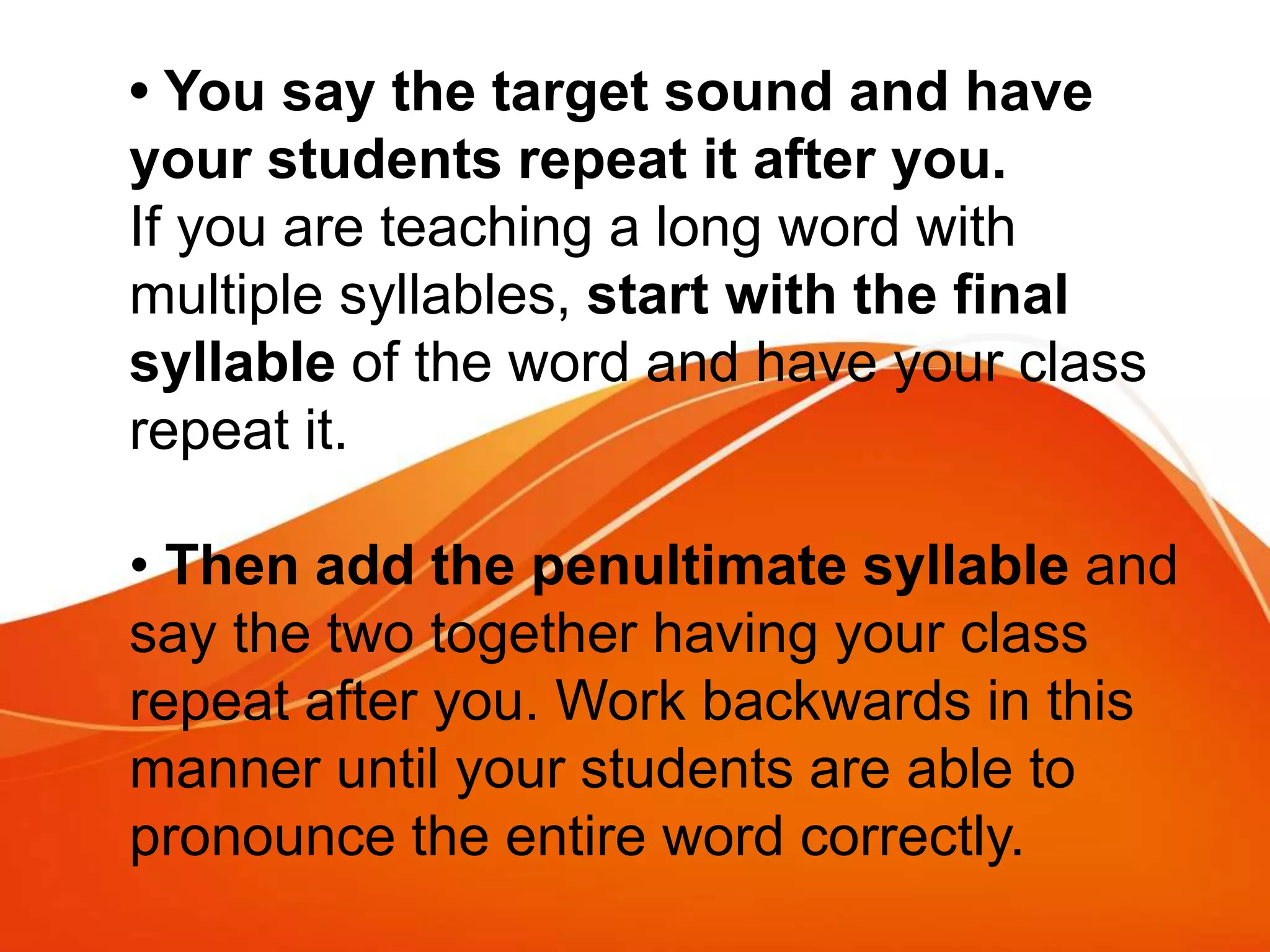 • You say the target sound and have
your students repeat it after you.
If you are teaching a long word with
multiple syllables, start with the final
syllable of the word and have your class
repeat it.
• Then add the penultimate syllable and
say the two together having your class
repeat after you. Work backwards in this
manner until your students are able to
pronounce the entire word correctly.
 