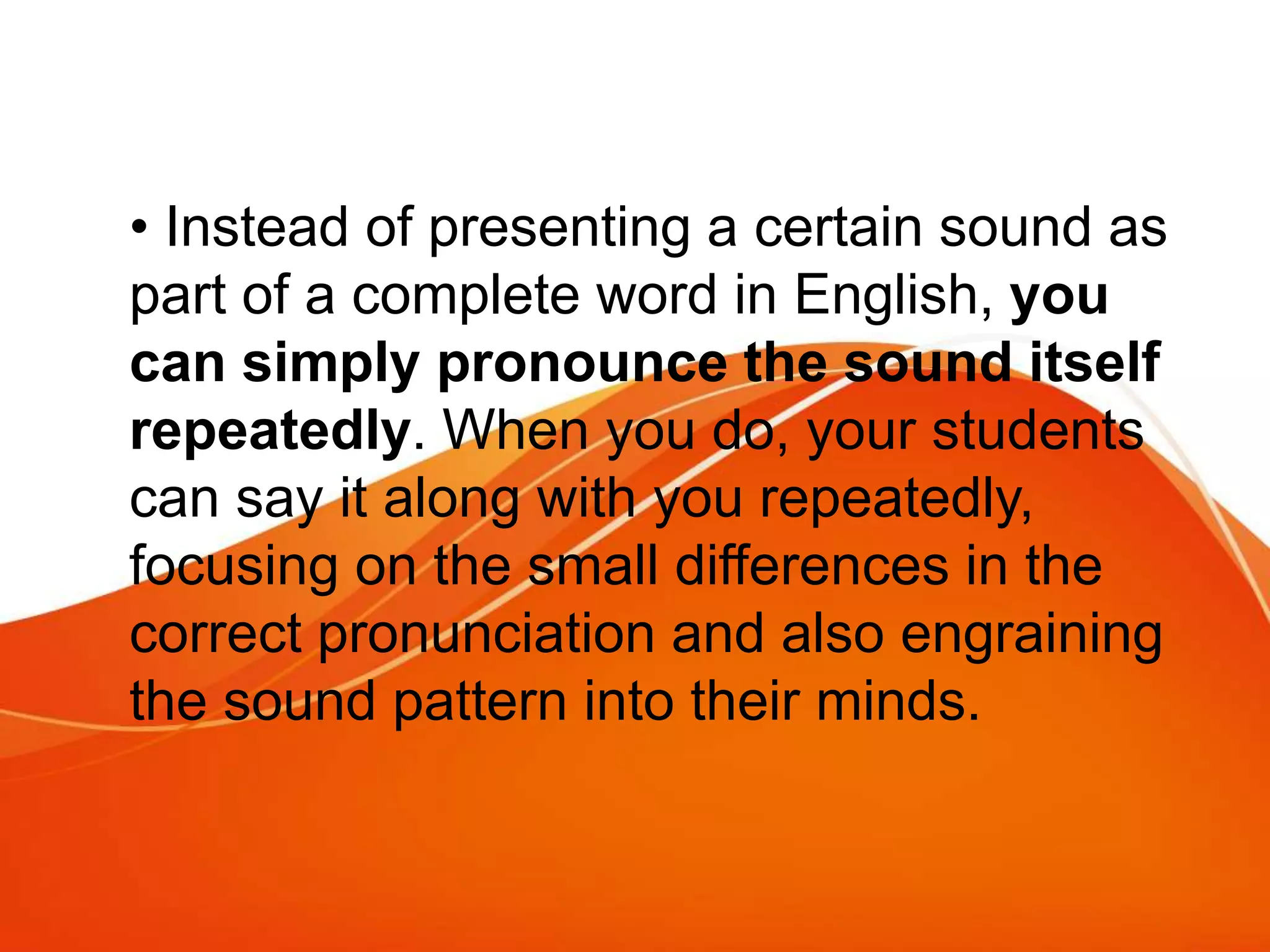 • Instead of presenting a certain sound as
part of a complete word in English, you
can simply pronounce the sound itself
repeatedly. When you do, your students
can say it along with you repeatedly,
focusing on the small differences in the
correct pronunciation and also engraining
the sound pattern into their minds.
 