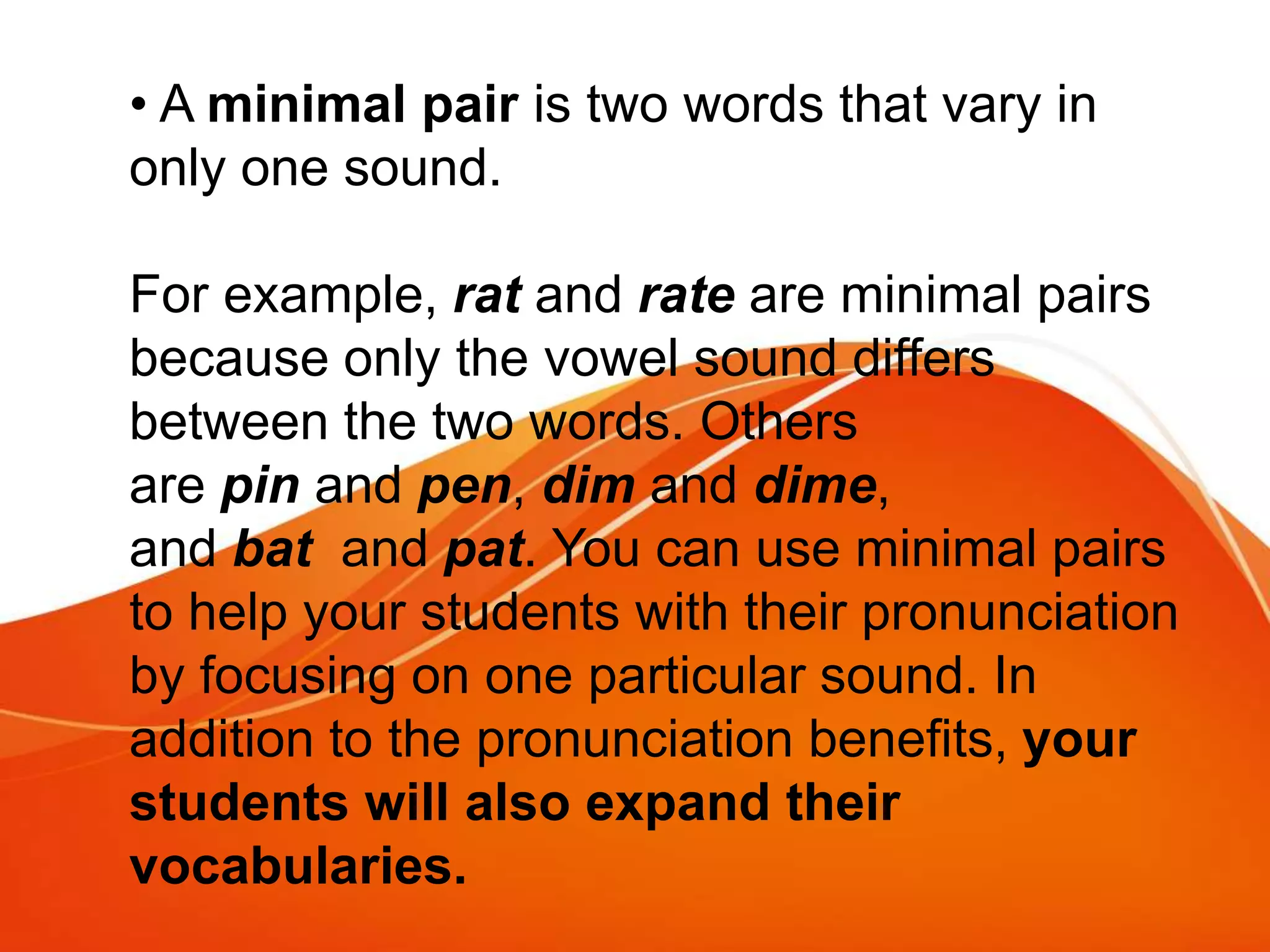 • A minimal pair is two words that vary in
only one sound.
For example, rat and rate are minimal pairs
because only the vowel sound differs
between the two words. Others
are pin and pen, dim and dime,
and bat and pat. You can use minimal pairs
to help your students with their pronunciation
by focusing on one particular sound. In
addition to the pronunciation benefits, your
students will also expand their
vocabularies.
 