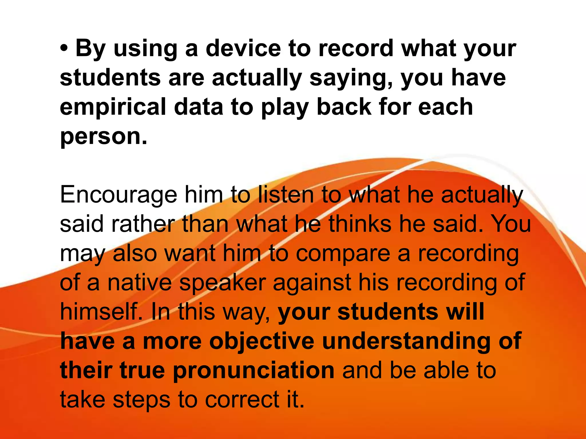 • By using a device to record what your
students are actually saying, you have
empirical data to play back for each
person.
Encourage him to listen to what he actually
said rather than what he thinks he said. You
may also want him to compare a recording
of a native speaker against his recording of
himself. In this way, your students will
have a more objective understanding of
their true pronunciation and be able to
take steps to correct it.
 