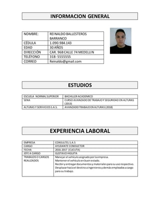 INFORMACION GENERAL
NOMBRE: REINALDO BALLESTEROS
BARRANCO
CÉDULA 1.090.984.143
EDAD 30 AÑOS
DIRECCIÓN CAR. 96BCALLE 74 MEDELLIN
TELÉFONO 318- 5555555
CORREO Reinaldo@gmail.com
ESTUDIOS
ESCUELA NORMALSUPERIOR BACHILLER ACADEMICO
SENA CURSO AVANZADODETRABAJOY SEGURIDAD EN ALTURAS
(2013)
ALTURAS Y SERIVICIOSS.A.S. AVANZADOTRABAJOEN ALTURAS(2018)
EXPERIENCIA LABORAL
EMPRESA CONSULTEL S.A.S
CARGO AYUDANTE CONDUCTOR
FECHA 2016-2017 (CUCUTA)
JEFE A CARGO GUSTAVOHIGUITA
TRABAJOSO CARGOS
REALIZADOS
Manejar el vehículoasignadoporlaempresa.
Mantenerel vehículoenbuenestado.
Recibiryentregardocumentosymaterialesparasuusorespectivo.
Desplazarhaciael destinoaingenierosydemásempleadosacargo
para su trabajo.
 