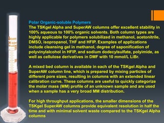 Polar Organic-soluble Polymers
The TSKgel Alpha and SuperAW columns offer excellent stability in
100% aqueous to 100% organic solvents. Both column types are
highly applicable for polymers solubilized in methanol, acetonitrile,
DMSO, isopropanol, THF and HFIP. Examples of applications
include cleansing gel in methanol, degree of saponification of
polyvinylalcohol in HFIP, and sodium dodecylsulfate, polyimide, as
well as cellulose derivatives in DMF with 10 mmol/L LiBr.
A mixed bed column is available in each of the TSKgel Alpha and
SuperAW column line, which is prepared by mixing particles of
different pore sizes, resulting in columns with an extended linear
calibration curve. These columns are useful to quickly categorize
the molar mass (MM) profile of an unknown sample and are used
when a sample has a very broad MM distribution.
For high throughput applications, the smaller dimensions of the
TSKgel SuperAW columns provide equivalent resolution in half the
time and with minimal solvent waste compared to the TSKgel Alpha
columns
 