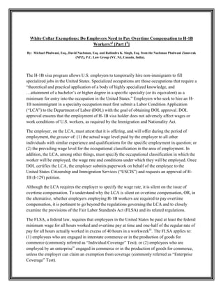 White Collar Exemptions: Do Employers Need to Pay Overtime Compensation to H-1B
Workers?i [Part Iii]
By: Michael Phulwani, Esq., David Nachman, Esq. and Rabindra K. Singh, Esq. from the Nachman Phulwani Zimovcak
(NPZ), P.C. Law Group (NY, NJ, Canada, India).

The H-1B visa program allows U.S. employers to temporarily hire non-immigrants to fill
specialized jobs in the United States. Specialized occupations are those occupations that require a
“theoretical and practical application of a body of highly specialized knowledge, and
…attainment of a bachelor’s or higher degree in a specific specialty (or its equivalent) as a
minimum for entry into the occupation in the United States.” Employers who seek to hire an H1B nonimmigrant in a specialty occupation must first submit a Labor Condition Application
(“LCA”) to the Department of Labor (DOL) with the goal of obtaining DOL approval. DOL
approval ensures that the employment of H-1B visa holder does not adversely affect wages or
work conditions of U.S. workers, as required by the Immigration and Nationality Act.
The employer, on the LCA, must attest that it is offering, and will offer during the period of
employment, the greater of: (1) the actual wage level paid by the employer to all other
individuals with similar experience and qualifications for the specific employment in question; or
(2) the prevailing wage level for the occupational classification in the area of employment. In
addition, the LCA, among other things, must specify the occupational classification in which the
worker will be employed, the wage rate and conditions under which they will be employed. Once
DOL certifies the LCA, the employer submits paperwork on behalf of the employee to the
United States Citizenship and Immigration Services (“USCIS”) and requests an approval of H1B (I-129) petition.
Although the LCA requires the employer to specify the wage rate, it is silent on the issue of
overtime compensation. To understand why the LCA is silent on overtime compensation, OR, in
the alternative, whether employers employing H-1B workers are required to pay overtime
compensation, it is pertinent to go beyond the regulations governing the LCA and to closely
examine the provisions of the Fair Labor Standards Act (FLSA) and its related regulations.
The FLSA, a federal law, requires that employees in the United States be paid at least the federal
minimum wage for all hours worked and overtime pay at time and one-half of the regular rate of
pay for all hours actually worked in excess of 40 hours in a workweekiii. The FLSA applies to:
(1) employees who are engaged in interstate commerce or in the production of goods for
commerce (commonly referred as “Individual Coverage” Test); or (2) employees who are
employed by an enterpriseiv engaged in commerce or in the production of goods for commerce,
unless the employer can claim an exemption from coverage (commonly referred as “Enterprise
Coverage” Test).

 