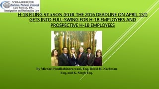 H-1B FILING SEASON (FOR THE 2016 DEADLINE ON APRIL 1ST)
GETS INTO FULL-SWING FOR H-1B EMPLOYERS AND
PROSPECTIVE H-1B EMPLOYEES
By Michael Phulwani, Esq, David H. Nachman Esq,
and Rabindra K. Singh Esq.
 