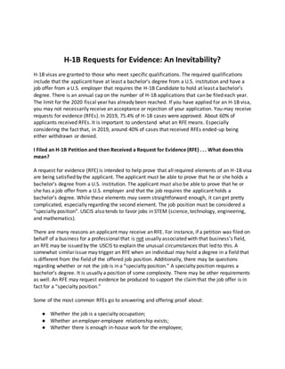 H-1B Requests for Evidence: An Inevitability?
H-1B visas are granted to those who meet specific qualifications. The required qualifications
include that the applicant have at least a bachelor’s degree from a U.S. institution and have a
job offer from a U.S. employer that requires the H-1B Candidate to hold at least a bachelor’s
degree. There is an annual cap on the number of H-1B applications that can be filed each year.
The limit for the 2020 fiscal year has already been reached. If you have applied for an H-1B visa,
you may not necessarily receive an acceptance or rejection of your application. You may receive
requests for evidence (RFEs). In 2019, 75.4% of H-1B cases were approved. About 60% of
applicants received RFEs. It is important to understand what an RFE means. Especially
considering the fact that, in 2019, around 40% of cases that received RFEs ended-up being
either withdrawn or denied.
I Filed an H-1B Petition and then Received a Request for Evidence (RFE) . . . What does this
mean?
A request for evidence (RFE) is intended to help prove that all required elements of an H-1B visa
are being satisfied by the applicant. The applicant must be able to prove that he or she holds a
bachelor’s degree from a U.S. institution. The applicant must also be able to prove that he or
she has a job offer from a U.S. employer and that the job requires the applicant holds a
bachelor’s degree. While these elements may seem straightforward enough, it can get pretty
complicated, especially regarding the second element. The job position must be considered a
“specialty position”. USCIS also tends to favor jobs in STEM (science, technology, engineering,
and mathematics).
There are many reasons an applicant may receive an RFE. For instance, if a petition was filed on
behalf of a business for a professional that is not usually associated with that business’s field,
an RFE may be issued by the USCIS to explain the unusual circumstances that led to this. A
somewhat similar issue may trigger an RFE when an individual may hold a degree in a field that
is different from the field of the offered job position. Additionally, there may be questions
regarding whether or not the job is in a “specialty position.” A specialty position requires a
bachelor’s degree. It is usually a position of some complexity. There may be other requirements
as well. An RFE may request evidence be produced to support the claimthat the job offer is in
fact for a “specialty position.”
Some of the most common RFEs go to answering and offering proof about:
● Whether the job is a specialty occupation;
● Whether an employer-employee relationship exists;
● Whether there is enough in-house work for the employee;
 