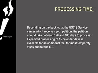 PROCESSING TIME:


Depending on the backlog at the USCIS Service
center which receives your petition, the petition
should take between 120 and 180 days to process.
Expedited processing of 15 calendar days is
available for an additional fee for most temporaty
visas but not the E-3.
 