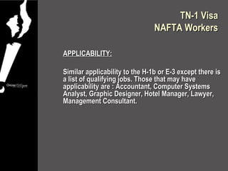 TN-1 Visa
                                NAFTA Workers

APPLICABILITY:

Similar applicability to the H-1b or E-3 except there is
a list of qualifying jobs. Those that may have
applicability are : Accountant, Computer Systems
Analyst, Graphic Designer, Hotel Manager, Lawyer,
Management Consultant.
 