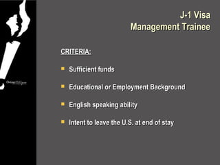 J-1 Visa
                          Management Trainee

CRITERIA:

   Sufficient funds

   Educational or Employment Background

   English speaking ability

   Intent to leave the U.S. at end of stay
 