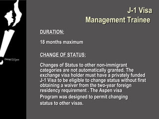 J-1 Visa
                       Management Trainee
DURATION:
18 months maximum

CHANGE OF STATUS:
Changes of Status to other non-immigrant
categories are not automatically granted. The
exchange visa holder must have a privately funded
J-1 Visa to be eligible to change status without first
obtaining a waiver from the two-year foreign
residency requirement . The Aspen visa
Program was designed to permit changing
status to other visas.
 