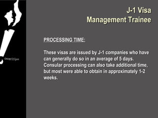 J-1 Visa
                    Management Trainee

PROCESSING TIME:

These visas are issued by J-1 companies who have
can generally do so in an average of 5 days.
Consular processing can also take additional time,
but most were able to obtain in approximately 1-2
weeks.
 