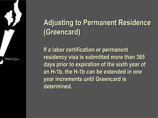 Adjusting to Permanent Residence
(Greencard)

If a labor certification or permanent
residency visa is submitted more than 365
days prior to expiration of the sixth year of
an H-1b, the H-1b can be extended in one
year increments until Greencard is
determined.
 