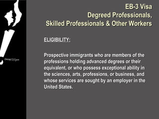 EB-3 Visa
               Degreed Professionals,
Skilled Professionals & Other Workers

ELIGIBILITY:

Prospective immigrants who are members of the
professions holding advanced degrees or their
equivalent, or who possess exceptional ability in
the sciences, arts, professions, or business, and
whose services are sought by an employer in the
United States.
 