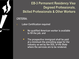 EB-3 Permanent Residency Visa
                    Degreed Professionals,
     Skilled Professionals & Other Workers
CRITERIA:

1.   Labor Certification required

           No qualified American worker is available
            to fill the job; and

           The prospective immigrant shall be paid
            at a minimum the prevailing wage for the
            industry as set by the DOL of the State
            where the services are to be rendered.
 