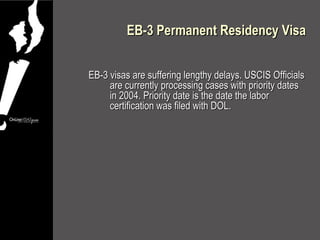 EB-3 Permanent Residency Visa


EB-3 visas are suffering lengthy delays. USCIS Officials
     are currently processing cases with priority dates
     in 2004. Priority date is the date the labor
     certification was filed with DOL.
 