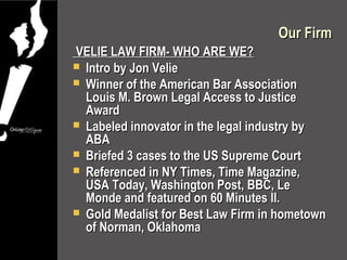 Our Firm
VELIE LAW FIRM- WHO ARE WE?
 Intro by Jon Velie
 Winner of the American Bar Association
  Louis M. Brown Legal Access to Justice
  Award
 Labeled innovator in the legal industry by
  ABA
 Briefed 3 cases to the US Supreme Court
 Referenced in NY Times, Time Magazine,
  USA Today, Washington Post, BBC, Le
  Monde and featured on 60 Minutes II.
 Gold Medalist for Best Law Firm in hometown
  of Norman, Oklahoma
 