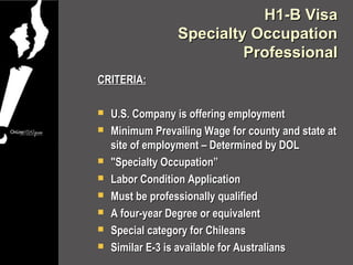 H1-B Visa
                 Specialty Occupation
                          Professional
CRITERIA:

   U.S. Company is offering employment
   Minimum Prevailing Wage for county and state at
    site of employment – Determined by DOL
   "Specialty Occupation”
   Labor Condition Application
   Must be professionally qualified
   A four-year Degree or equivalent
   Special category for Chileans
   Similar E-3 is available for Australians
 