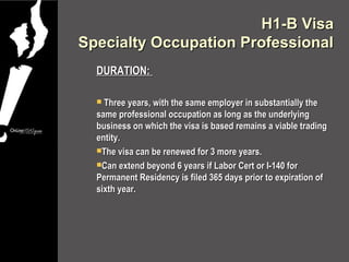 H1-B Visa
Specialty Occupation Professional
  DURATION:

   Three years, with the same employer in substantially the
  same professional occupation as long as the underlying
  business on which the visa is based remains a viable trading
  entity.
  The visa can be renewed for 3 more years.

  Can extend beyond 6 years if Labor Cert or I-140 for
  Permanent Residency is filed 365 days prior to expiration of
  sixth year.
 