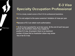 E-3 Visa
Specialty Occupation Professional
   E-3 is a treaty created version of the H-1b for professional Australians.

E-3 is not subject to the same numerical          limitation of visas per year.

Spouses of E-3 can obtain work authorization.


 An E-3 visa is granted for up to two years. At the end of each two-year
period, the Australian citizen may reapply for
another E-3 visa. At present, there is no maximum
number of times that an Australian citizen may renew
 his or her E-3 visa
 