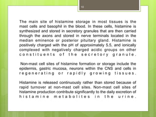 The main site of histamine storage in most tissues is the
mast cells and basophil in the blood. In these cells, histamine is
synthesized and stored in secretory granules that are then carried
through the axons and stored in nerve terminals located in the
median eminence or posterior pituitary gland. Histamine is
positively charged with the pH of approximately 5.5, and ionically
complexed with negatively charged acidic groups on other
c o n s t i t u e n t s o f t h e s e c r e t o r y g r a n u l e .
Non-mast cell sites of histamine formation or storage include the
epidermis, gastric mucosa, neurons within the CNS and cells in
r e g e n e r a t i n g o r r a p i d l y g r o w i n g t i s s u e s .
Histamine is released continuously rather than stored because of
rapid turnover at non-mast cell sites. Non-mast cell sites of
histamine production contribute significantly to the daily excretion of
h i s t a m i n e m e t a b o l i t e s i n t h e u r i n e .
10
 