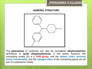 PIPERAZINES (CYCLIZINES)
The piperazines or cyclizines can also be considered ethylenediamine
derivatives or cyclic ethylenediamines; in this series, however, the
connecting moiety (X) is a CHN group, and the carbon chain, terminal
amine functionality, and the nitrogen atom of the connecting group are all
part of a piperazine moiety.
GENERAL STRUCTURE
23
 