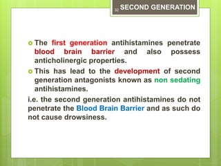  The first generation antihistamines penetrate
blood brain barrier and also possess
anticholinergic properties.
 This has lead to the development of second
generation antagonists known as non sedating
antihistamines.
i.e. the second generation antihistamines do not
penetrate the Blood Brain Barrier and as such do
not cause drowsiness.
SECOND GENERATION32
 