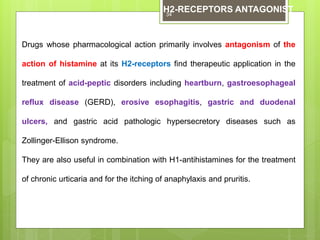 Drugs whose pharmacological action primarily involves antagonism of the
action of histamine at its H2-receptors find therapeutic application in the
treatment of acid-peptic disorders including heartburn, gastroesophageal
reflux disease (GERD), erosive esophagitis, gastric and duodenal
ulcers, and gastric acid pathologic hypersecretory diseases such as
Zollinger-Ellison syndrome.
They are also useful in combination with H1-antihistamines for the treatment
of chronic urticaria and for the itching of anaphylaxis and pruritis.
H2-RECEPTORS ANTAGONIST34
 