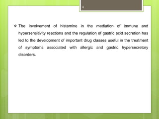  The involvement of histamine in the mediation of immune and
hypersensitivity reactions and the regulation of gastric acid secretion has
led to the development of important drug classes useful in the treatment
of symptoms associated with allergic and gastric hypersecretory
disorders.
6
 