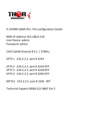  
	
  
	
  
H-­‐1HDMI-­‐QAM-­‐IPLL	
  	
  Pre-­‐configuration	
  Guide	
  
	
  
NMS	
  IP	
  Address	
  192.168.0.136	
  	
  
User	
  Name:	
  admin	
  
Password:	
  admin	
  
	
  
CATV	
  QAM	
  Channel	
  #	
  2.1	
  	
  /	
  57Mhz	
  
	
  
SPTS	
  1	
  	
  	
  224.2.2.2	
  	
  port	
  #	
  2234	
  
	
  
SPTS	
  2	
  	
  	
  224.2.2.2	
  	
  port	
  #	
  2236	
  OFF	
  
SPTS	
  3	
  	
  	
  224.2.2.2	
  	
  port	
  #	
  2238	
  OFF	
  
SPTS	
  4	
  	
  	
  224.2.2.2	
  	
  port	
  #	
  2240	
  OFF	
  
	
  
MPTS1	
  	
  	
  224.2.2.2	
  	
  port	
  #	
  2242	
  	
  OFF	
  
	
  
Technical	
  Support	
  (800)-­‐521-­‐8467	
  Ext	
  2	
  
	
  
	
  
	
  
	
  
	
  
	
  
 