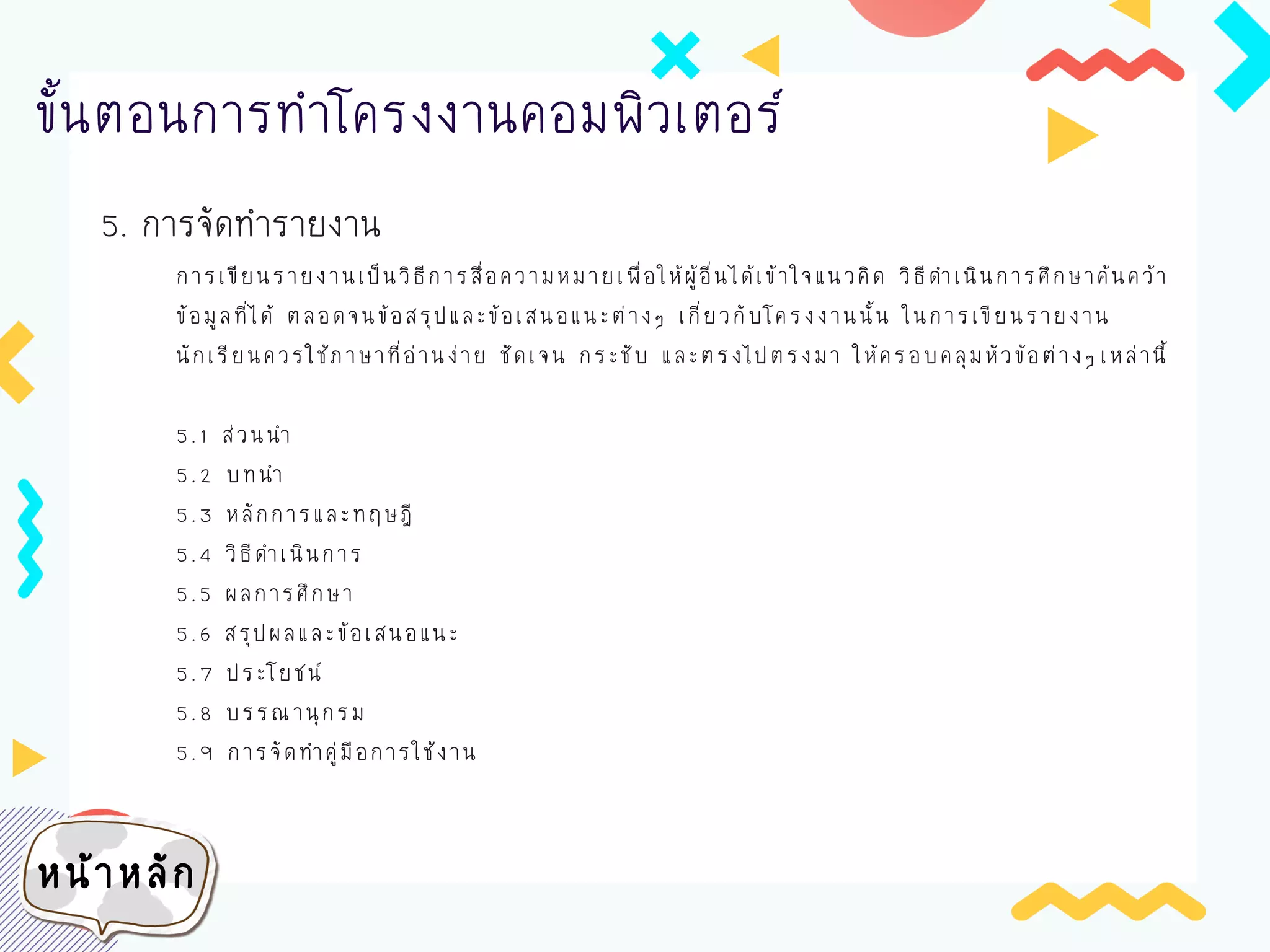 5. การจัดทารายงาน
ขั้นตอนการทาโครงงานคอมพิวเตอร์
การเขียนรายงานเป็นวิธีการสื่อความหมายเพื่อให้ผู้อื่นได้เข้าใจแนวคิด วิธีดาเนินการศึกษาค้นคว้า
ข้อมูลที่ได้ ตลอดจนข้อสรุปและข้อเสนอแนะต่างๆ เกี่ยวกับโครงงานนั้น ในการเขียนรายงาน
นักเรียนควรใช้ภาษาที่อ่านง่าย ชัดเจน กระชับ และตรงไปตรงมา ให้ครอบคลุมหัวข้อต่างๆ เหล่านี้
5.1 ส่วนนา
5.2 บทนา
5.3 หลักการและทฤษฎี
5.4 วิธีดาเนินการ
5.5 ผลการศึกษา
5.6 สรุปผลและข้อเสนอแนะ
5.7 ประโยชน์
5.8 บรรณานุกรม
5.9 การจัดทาคู่มือการใช้งาน
หน้าหลัก
 