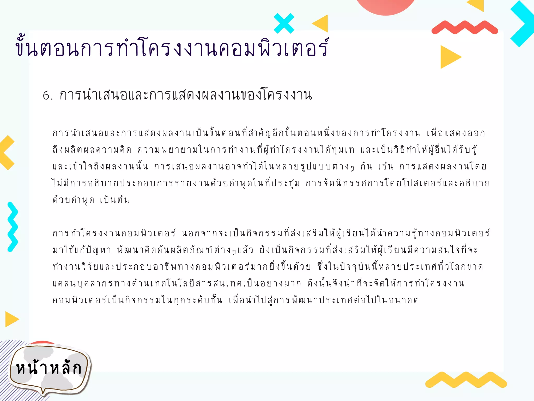 6. การนาเสนอและการแสดงผลงานของโครงงาน
ขั้นตอนการทาโครงงานคอมพิวเตอร์
การนาเสนอและการแสดงผลงานเป็นขั้นตอนที่สาคัญอีกขั้นตอนหนึ่งของการทาโครงงาน เพื่อแสดงออก
ถึงผลิตผลความคิด ความพยายามในการทางานที่ผู้ทาโครงงานได้ทุ่มเท และเป็นวิธีทาให้ผู้อื่นได้รับรู้
และเข้าใจถึงผลงานนั้น การเสนอผลงานอาจทาได้ในหลายรูปแบบต่างๆ กัน เช่น การแสดงผลงานโดย
ไม่มีการอธิบายประกอบการรายงานด้วยคาพูดในที่ประชุม การจัดนิทรรศการโดยโปสเตอร์และอธิบาย
ด้วยคาพูด เป็นต้น
การทาโครงงานคอมพิวเตอร์ นอกจากจะเป็นกิจกรรมที่ส่งเสริมให้ผู้เรียนได้นาความรู้ทางคอมพิวเตอร์
มาใช้แก้ปัญหา พัฒนาคิดค้นผลิตภัณฑ์ต่างๆแล้ว ยังเป็นกิจกรรมที่ส่งเสริมให้ผู้เรียนมีความสนใจที่จะ
ทางานวิจัยและประกอบอาชีพทางคอมพิวเตอร์มากยิ่งขึ้นด้วย ซึ่งในปัจจุบันนี้หลายประเทศทั่วโลกขาด
แคลนบุคลากรทางด้านเทคโนโลยีสารสนเทศเป็นอย่างมาก ดังนั้นจึงน่าที่จะจัดให้การทาโครงงาน
คอมพิวเตอร์เป็นกิจกรรมในทุกระดับชั้น เพื่อนาไปสู่การพัฒนาประเทศต่อไปในอนาคต
หน้าหลัก
 