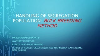 HANDLING OF SEGREGATION
POPULATION: BULK BREEDING
METHOD
DR. RAJENDRAGOUDA PATIL
ASSISTANT PROFESSOR
GENETICS AND PLANT BREEDING
SCHOOL OF AGRICULTURAL SCIENCES AND TECHNOLOGY (SAST), NMIMS,
MPTP SHIRPUR
 