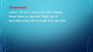 Achievements
Cotton: 170-co-2, 134-co-2m, V797, Digvijay
Wheat: Robin, K1, Blue bird, Tobari, HS-19
Bajra (Pearl millet): MS-521A, MS-541A, MS-570A
 