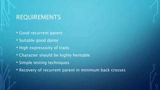 REQUIREMENTS
• Good recurrent parent
• Suitable good donor
• High expressivity of traits
• Character should be highly heritable
• Simple testing techniques
• Recovery of recurrent parent in minimum back crosses
 