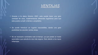 VENTAJAS
• Gracias a la placa Arduino UNO, esta puede tener una gran
variedad de usos, implementando diferentes logaritmos para que
esta pueda cumplir ordenes o propósitos.
• Se puede introducir en lugares inaccesibles, dando una gran
posibilidad de estudiar ciertas áreas.
• No es necesario controlarlo todo el tiempo, ya que posee un modo
automático que estudia la ruta más segura. Esto debido a los rayos
infrarrojos.
 