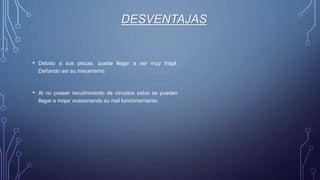 DESVENTAJAS
• Debido a sus piezas, puede llegar a ser muy frágil.
Dañando así su mecanismo.
• Al no poseer recubrimiento de circuitos estos se pueden
llegar a mojar ocasionando su mal funcionamiento.
 