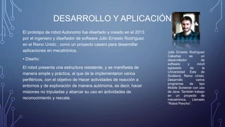 DESARROLLO Y APLICACIÓN
El prototipo de robot Autonomo fue diseñado y creado en el 2013
por el ingeniero y diseñador de software Julio Ernesto Rodríguez
en el Reino Unido , como un proyecto casero para desarrollar
aplicaciones en mecatrónica.
• Diseño:
El robot presenta una estructura resistente, y se manifiesta de
manera simple y práctica, al que de le implementaron varios
periféricos, con el objetivo de Hacer actividades de reacción a
entornos y de exploración de manera autónoma, es decir, hacer
misiones no tripuladas y abarcar su uso en actividades de
reconocimiento y rescate.
Julio Ernesto Rodríguez
Cabañas es un
desarrollador de
software y móvil
egresado de la
Universidad Este de
Scotland, Reino Unido.
Desarrollo varios
programas de tipo
Mobile Screener con uso
de Java. También trabajo
en un proyecto de
mecatrónica, Llamado
“Robot Pancho”.
 