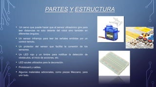 PARTES Y ESTRUCTURA
• Un servo que puede hacer que el sensor ultrasónico gire para
leer distancias no solo delante del robot sino también en
diferentes ángulos.
• Un sensor infrarrojo para leer las señales emitidas por un
control remoto.
• Un protector del sensor que facilita la conexión de los
sensores.
• Un LED rojo y un timbre para notificar la detección de
obstáculos, el inicio de acciones, etc.
• LED azules utilizados para la decoración.
• Protoboard y cables.
• Algunos materiales adicionales, como piezas Meccano, para
unir todo.
 