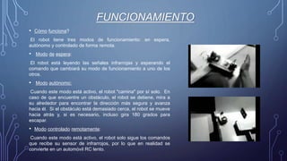 FUNCIONAMIENTO
• Cómo funciona?
El robot tiene tres modos de funcionamiento: en espera,
autónomo y controlado de forma remota.
• Modo de espera:
El robot está leyendo las señales infrarrojas y esperando el
comando que cambiará su modo de funcionamiento a uno de los
otros.
• Modo autónomo:
Cuando este modo está activo, el robot "camina" por sí solo. En
caso de que encuentre un obstáculo, el robot se detiene, mira a
su alrededor para encontrar la dirección más segura y avanza
hacia él. Si el obstáculo está demasiado cerca, el robot se mueve
hacia atrás y, si es necesario, incluso gira 180 grados para
escapar.
• Modo controlado remotamente:
Cuando este modo está activo, el robot solo sigue los comandos
que recibe su sensor de infrarrojos, por lo que en realidad se
convierte en un automóvil RC lento.
 
