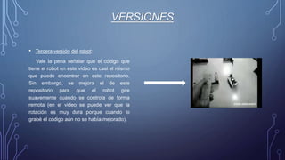 VERSIONES
• Tercera versión del robot:
Vale la pena señalar que el código que
tiene el robot en este video es casi el mismo
que puede encontrar en este repositorio.
Sin embargo, se mejora el de este
repositorio para que el robot gire
suavemente cuando se controla de forma
remota (en el video se puede ver que la
rotación es muy dura porque cuando lo
grabé el código aún no se había mejorado).
 