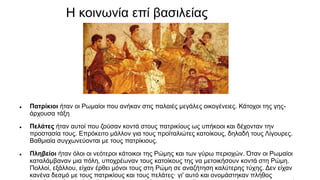 Η κοινωνία επί βασιλείας
 Πατρίκιοι ήταν οι Ρωμαίοι που ανήκαν στις παλαιές μεγάλες οικογένειες. Κάτοχοι της γης-
άρχουσα τάξη
 Πελάτες ήταν αυτοί που ζούσαν κοντά στους πατρικίους ως υπήκοοι και δέχονταν την
προστασία τους. Επρόκειτο μάλλον για τους προϊταλιώτες κατοίκους, δηλαδή τους Λίγουρες.
Βαθμιαία συγχωνεύονται με τους πατρίκιους.
 Πληβείοι ήταν όλοι οι νεότεροι κάτοικοι της Ρώμης και των γύρω περιοχών. Όταν οι Ρωμαίοι
καταλάμβαναν μια πόλη, υποχρέωναν τους κατοίκους της να μετοικήσουν κοντά στη Ρώμη.
Πολλοί, εξάλλου, είχαν έρθει μόνοι τους στη Ρώμη σε αναζήτηση καλύτερης τύχης. Δεν είχαν
κανένα δεσμό με τους πατρικίους και τους πελάτες· γι' αυτό και ονομάστηκαν πλήθος
 