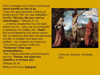 Από ην κεζεκέξη σο ηηο ηξεηο ην απόγεπκα
έπεζε ζθνηάδη ζε όιε ηε γε.
Γύξσ ζηηο ηξεηο θξαύγαζε ν Ηεζνύο κε
δπλαηή θσλή: "Ζιί, ειί, ιηκά ζαβαρζαλί; "
δειαδή, "Θεέ κνπ, Θεέ κνπ, γηαηί κε
εγθαηέιεηςεο; " (Ψαικόο 21, 2)
... ν Ηεζνύο γλσξίδνληαο πσο όια είραλ
θηάζεη πηα ζην... ηέινο, γηα λα εθπιεξσζεί
ε πξνθεηεία ηεο Γξαθήο, ιέεη: "Δηςώ".
Δθεί θνληά βξηζθόηαλ έλα ζθεύνο γεκάην
μίδη. Οη ζηξαηηώηεο βνύηεμαλ έλα ζθνπγγάξη
ζην μίδη, ην ζηήξημαλ ζηελ άθξε ελόο
θιαδηνύ... θαη ην έθεξαλ ζην ζηόκα ηνπ.
Όηαλ εθείλνο γεύηεθε ην μίδη είπε:
"Τεηέιεζηαη" (Όια ηώξα
εθπιεξώζεθαλ)...
Τόηε ν Ηεζνύο θξαύγαζε κε δπλαηή θσλή
θαη είπε: "Παηέξα, ζηα ρέξηα ζνπ
παξαδίλσ ην πλεύκα κνπ "
(Ψαικόο 30, 6).
Μόιηο ην είπε απηό, μεςύρεζε.
Σετζλεςται, Άλμπρεχτ Αλντόρφερ
1520
 
