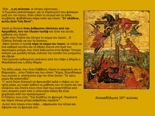 Σότε. ,.θ γθ ςείςτθκε, οι πζτρεσ ςχίςτθκαν...
Ο Ρωμαίοσ εκατόνταρχos και οι ςτρατιϊτεσ που φφλαγαν
μαηί του τον Ιθςοφ, όταν είδαν το ςειςμό και τα άλλα
ςυμβάντα, φοβικθκαν πάρα πολφ και είπαν: "Στ' αλικεια ,
αυτόσ ιταν Υιόσ Θεοφ".
Κατά το δειλινό ζνασ άνκρωποσ πλοφςιοσ από τθν
Αριμακαία, που τον ζλεγαν Ιωςιφ και ιταν και αυτόσ
μακθτισ του Ιθςοφ,
ιρκε ςτον Πιλάτο και ηιτθςε το ςϊμα του Ιθςοφ... Ο
Πιλάτοσ διζταξε να του το δϊςουν.
Αφοφ λοιπόν ο Ιωςιφ πιρε το ςϊμα του Ιθςοφ, το τφλιξε ςε
ζνα κακαρό ςεντόνι και το ζβαλε ζπειτα ςτο δικό του
καινοφργιο μνιμα, που ιταν λαξευμζνο ςτον βράχο. Ύςτερα
κφλθςε μια μεγάλθ πζτρα, ζκλειςε τθν είςοδο του μνιματοσ
και ζφυγε.
Εκεί ζμειναν κακιςμζνεσ απζναντι από τον τάφο θ Μαρία θ
Μαγδαλθνι και θ άλλθ Μαρία
.
Σθν άλλθ μζρα, που ιταν ΢άββατο, πιγαν οι αρχιερείσ και οι
Φαριςαίοι... ςτον Πιλάτο και του είπαν: "Κφριε, κυμθκικαμε
πωσ εκείνοσ ο απατεϊνασ είχε πει όταν ηοφςε: "΢ε τρεισ
μζρεσ κα αναςτθκϊ".
Γι' αυτό δϊςε διαταγι να φρουρθκεί καλά ο τάφοσ ωσ τθν
τρίτθ μζρα, μθ τυχόν ζρκουν οι μακθτζσ του τθ νφχτα και τον
κλζψουν, και ζπειτα πουν ςτον λαό πωσ αναςτικθκε από
τουσ νεκροφσ γιατί τότε θ τελευταία πλάνθ κα είναι
χειρότερθ από τθν προθγοφμενθ".
Ο Πιλάτοσ τουσ είπε: "΢ασ διακζτω τθ φρουρά. Πθγαίνετε
και πάρτε όποια μζτρα αςφαλείασ νομίηετε".
Αυτοί τότε πιγαν ςτον τάφο... ςφράγιςαν τθν πζτρα και
άφθςαν και τθ φρουρά εκεί.
Αποκακιλωςθ 16οσ αιϊνασ
 
