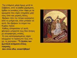 Τελ επόκελε κέξα όκσο κεηά ην
Σάββαην, από ηα βαζηά ραξάκαηα,
ήξζαλ νη γπλαίθεο ζηνλ ηάθν κε ηα
αξώκαηα πνπ είραλ εηνηκάζεη καδί
ηνπο ήηαλ θαη κεξηθέο άιιεο.
Βξήθαλ ηόηε ηελ πέηξα θπιηζκέλε
από ην κλήκα θαη, όηαλ κπήθαλ ζε
απηό, δελ βξήθαλ ην ζώκα ηνπ
Κπξίνπ Ηεζνύ.
Καζώο απνξνύζαλ γη' απηό,
θάλεθαλ κπξνζηά ηνπο δύν άληξεο
κε αζηξαθηεξέο ζηνιέο.
Κη ελώ θαηαηξνκαγκέλεο είραλ
ζθπκκέλν ην πξόζσπό ηνπο ζηε
γε, ηηο ξώηεζαλ: "Τη δεηάηε ηνλ
δσληαλό αλάκεζα ζηνπο
λεθξνύο;
Δελ είλαη εδώ, αλαζηήζεθε!
 